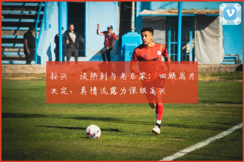 孙兴慜谈热刺与老东家:回顾离开决定,真情流露为保级高兴