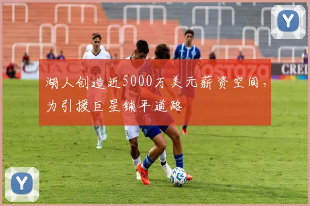 湖人创造近5000万美元薪资空间,为引援巨星铺平道路