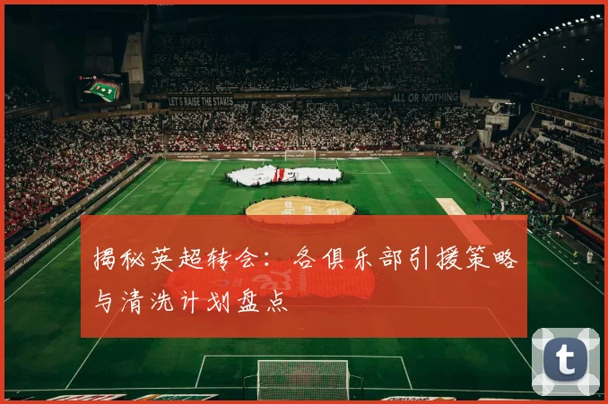 揭秘英超转会：各俱乐部引援策略与清洗计划盘点