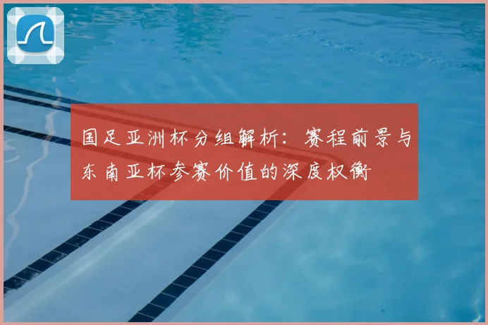 国足亚洲杯分组解析:赛程前景与东南亚杯参赛价值的深度权衡