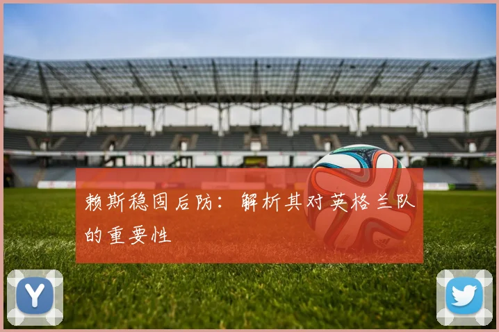 赖斯稳固后防：解析其对英格兰队的重要性