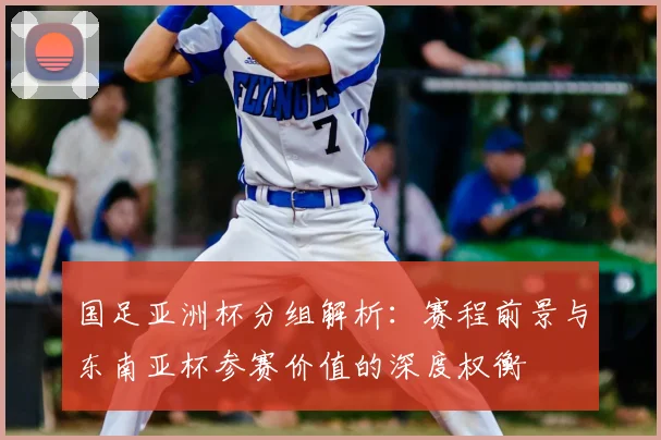 国足亚洲杯分组解析：赛程前景与东南亚杯参赛价值的深度权衡