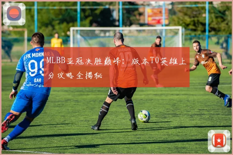 MLBB亚冠决胜巅峰：版本T0英雄上分攻略全揭秘