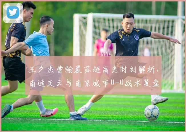 王夕杰曹翰晨苏超高光时刻解析，南通支云与南京城市0-0战术复盘