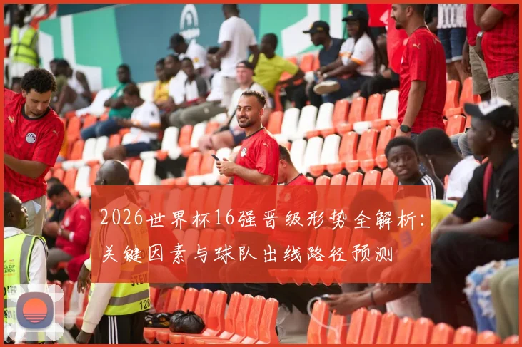 2026世界杯16强晋级形势全解析:关键因素与球队出线路径预测
