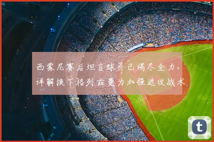 西蒙尼赛后坦言球员已竭尽全力，详解换下格列兹曼为加强进攻战术意图