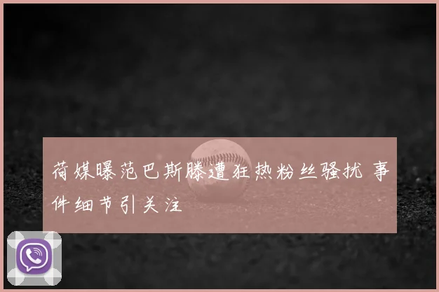 荷媒曝范巴斯滕遭狂热粉丝骚扰 事件细节引关注