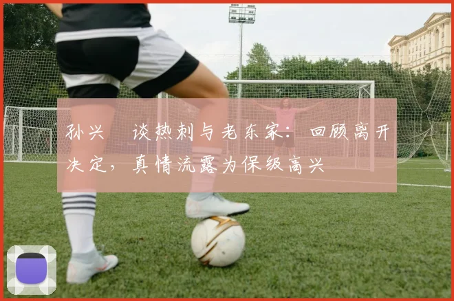 孙兴慜谈热刺与老东家：回顾离开决定，真情流露为保级高兴
