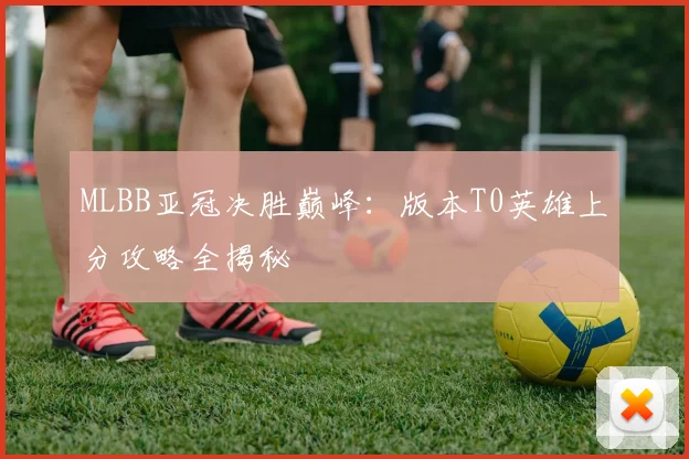 MLBB亚冠决胜巅峰：版本T0英雄上分攻略全揭秘