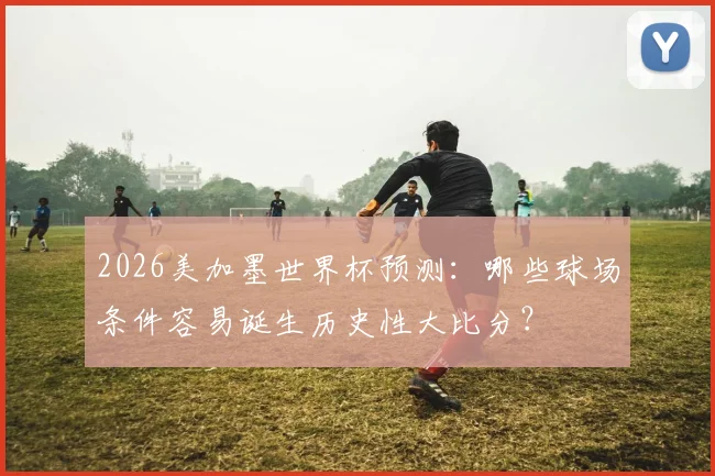 2026美加墨世界杯预测:哪些球场条件容易诞生历史性大比分?