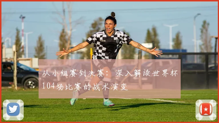 从小组赛到决赛:深入解读世界杯104场比赛的战术演变