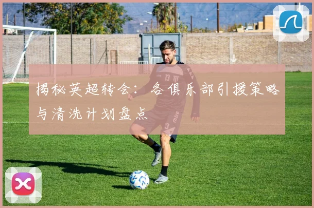 揭秘英超转会:各俱乐部引援策略与清洗计划盘点
