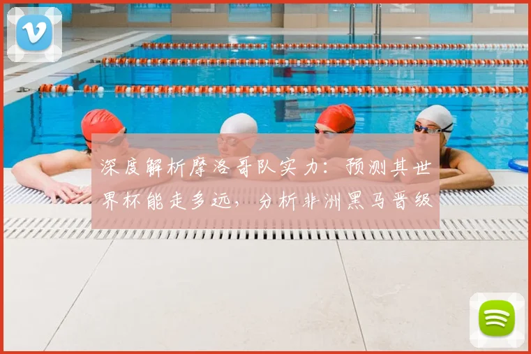 深度解析摩洛哥队实力：预测其世界杯能走多远，分析非洲黑马晋级之路